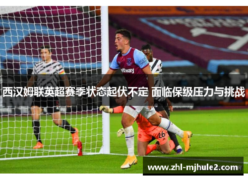 西汉姆联英超赛季状态起伏不定 面临保级压力与挑战