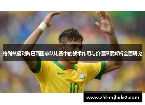 格列兹曼对阵巴西国家队比赛中的战术作用与价值深度解析全面研究 格列兹曼对阵巴西国家队比赛中的战术作用与价值深度解析全面研究