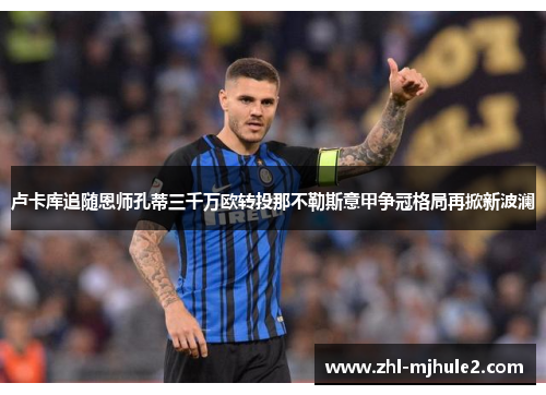 卢卡库追随恩师孔蒂三千万欧转投那不勒斯意甲争冠格局再掀新波澜 卢卡库追随恩师孔蒂三千万欧转投那不勒斯意甲争冠格局再掀新波澜