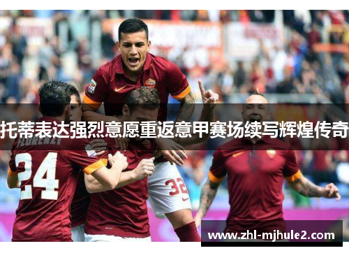 托蒂表达强烈意愿重返意甲赛场续写辉煌传奇