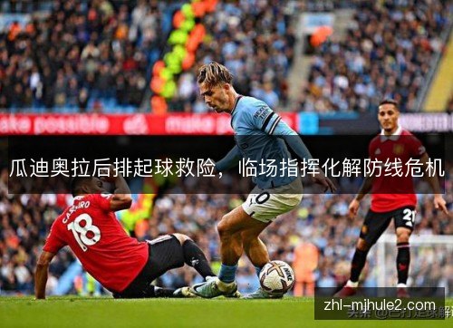 瓜迪奥拉后排起球救险,临场指挥化解防线危机 瓜迪奥拉后排起球救险,临场指挥化解防线危机